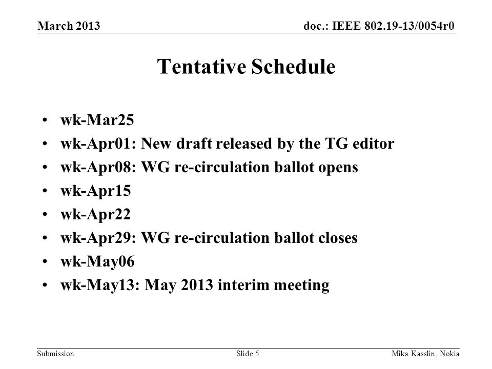 doc.: IEEE /0054r0 Submission Tentative Schedule wk-Mar25 wk-Apr01: New draft released by the TG editor wk-Apr08: WG re-circulation ballot opens wk-Apr15 wk-Apr22 wk-Apr29: WG re-circulation ballot closes wk-May06 wk-May13: May 2013 interim meeting March 2013 Mika Kasslin, NokiaSlide 5