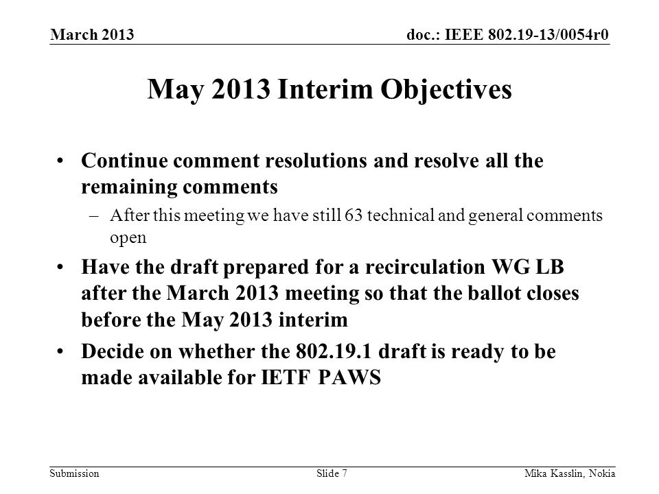 doc.: IEEE /0054r0 Submission May 2013 Interim Objectives Continue comment resolutions and resolve all the remaining comments –After this meeting we have still 63 technical and general comments open Have the draft prepared for a recirculation WG LB after the March 2013 meeting so that the ballot closes before the May 2013 interim Decide on whether the draft is ready to be made available for IETF PAWS March 2013 Mika Kasslin, NokiaSlide 7
