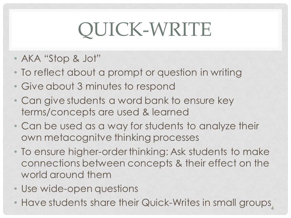 QUICK-WRITE AKA Stop & Jot To reflect about a prompt or question in writing Give about 3 minutes to respond Can give students a word bank to ensure key terms/concepts are used & learned Can be used as a way for students to analyze their own metacognitve thinking processes To ensure higher-order thinking: Ask students to make connections between concepts & their effect on the world around them Use wide-open questions Have students share their Quick-Writes in small groups 4