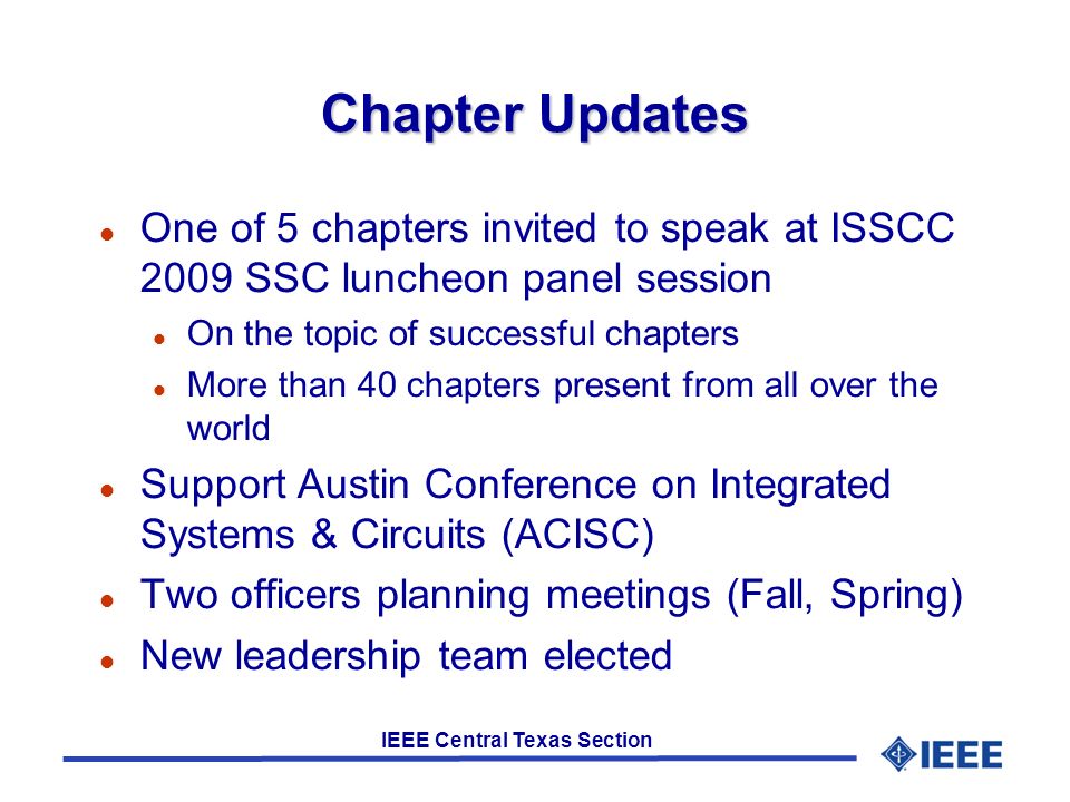 IEEE Central Texas Section Chapter Updates One of 5 chapters invited to speak at ISSCC 2009 SSC luncheon panel session On the topic of successful chapters More than 40 chapters present from all over the world Support Austin Conference on Integrated Systems & Circuits (ACISC)‏ Two officers planning meetings (Fall, Spring)‏ New leadership team elected