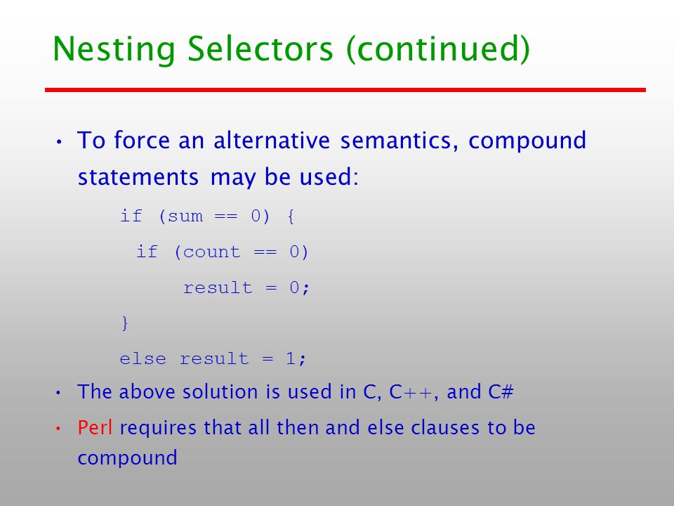 Nesting Selectors (continued) To force an alternative semantics, compound statements may be used: if (sum == 0) { if (count == 0) result = 0; } else result = 1; The above solution is used in C, C++, and C# Perl requires that all then and else clauses to be compound