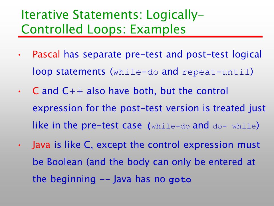 Iterative Statements: Logically- Controlled Loops: Examples Pascal has separate pre-test and post-test logical loop statements ( while-do and repeat-until ) C and C++ also have both, but the control expression for the post-test version is treated just like in the pre-test case ( while-do and do- while ) Java is like C, except the control expression must be Boolean (and the body can only be entered at the beginning -- Java has no goto