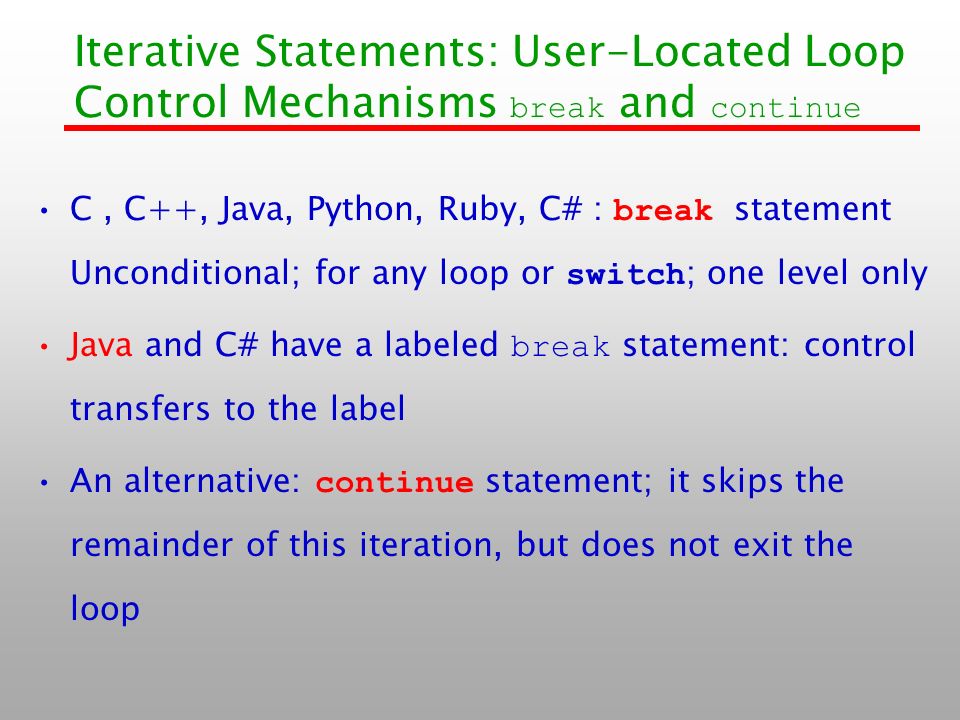 Iterative Statements: User-Located Loop Control Mechanisms break and continue C, C++, Java, Python, Ruby, C# : break statement Unconditional; for any loop or switch ; one level only Java and C# have a labeled break statement: control transfers to the label An alternative: continue statement; it skips the remainder of this iteration, but does not exit the loop