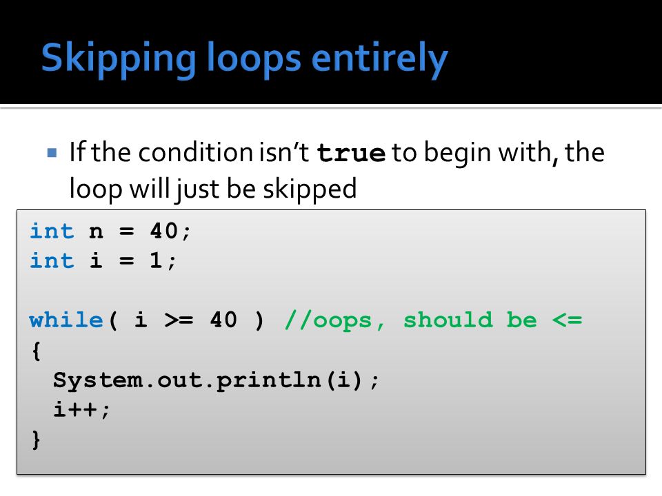  If the condition isn’t true to begin with, the loop will just be skipped int n = 40; int i = 1; while( i >= 40 ) //oops, should be <= { System.out.println(i); i++; } int n = 40; int i = 1; while( i >= 40 ) //oops, should be <= { System.out.println(i); i++; }