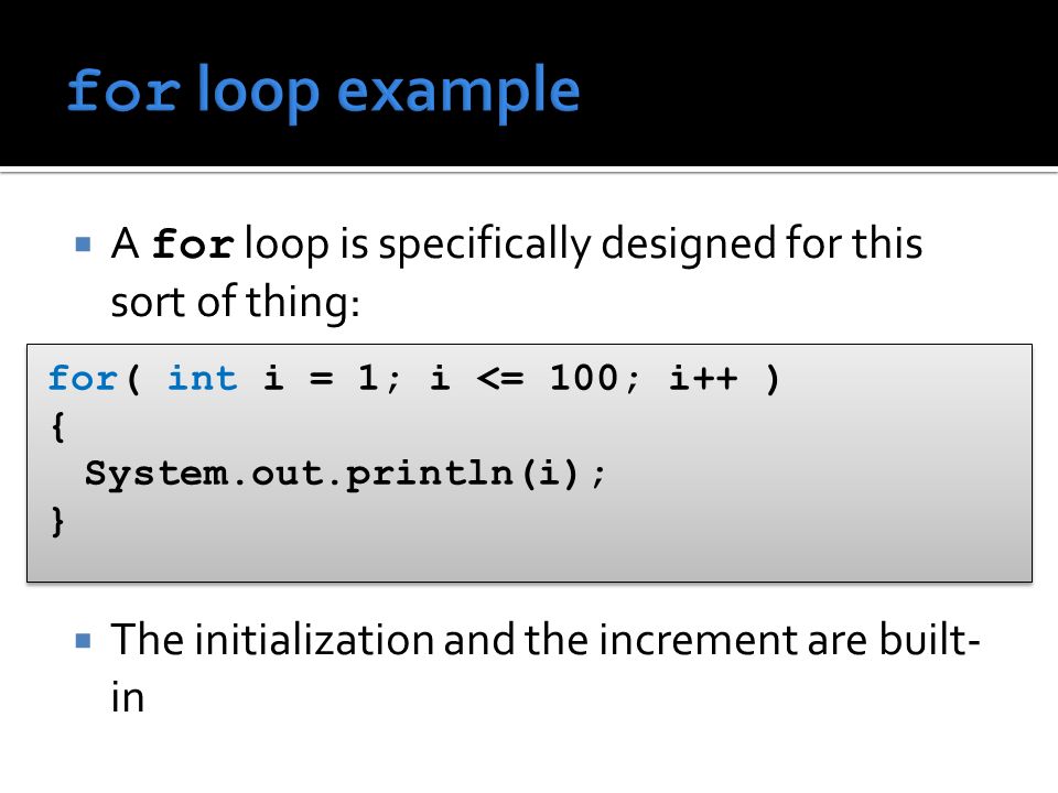  A for loop is specifically designed for this sort of thing:  The initialization and the increment are built- in for( int i = 1; i <= 100; i++ ) { System.out.println(i); } for( int i = 1; i <= 100; i++ ) { System.out.println(i); }