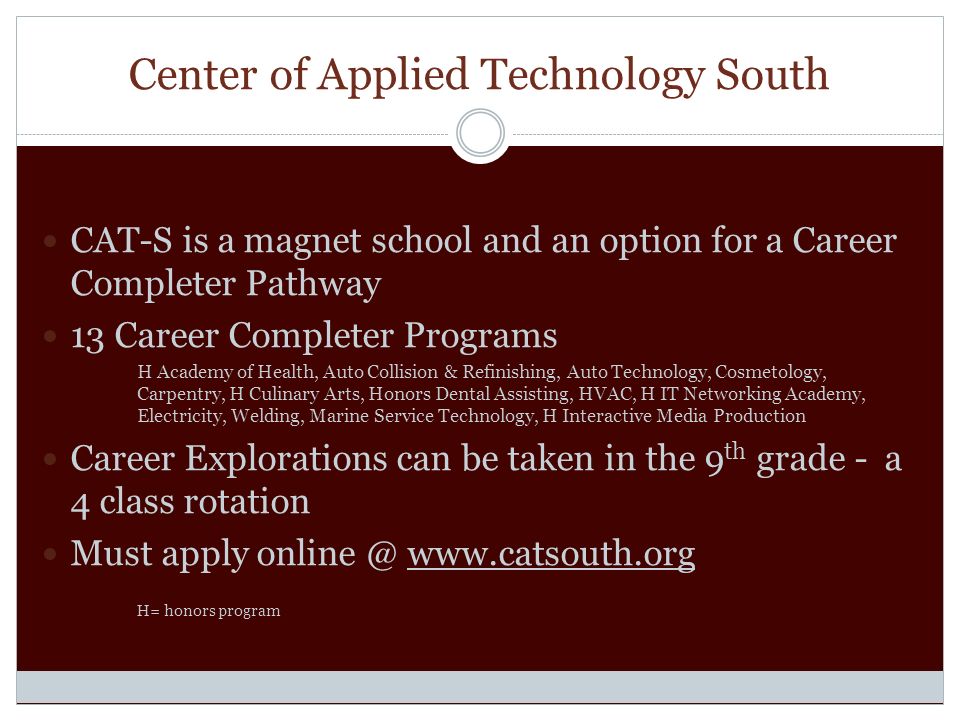 Center of Applied Technology South CAT-S is a magnet school and an option for a Career Completer Pathway 13 Career Completer Programs H Academy of Health, Auto Collision & Refinishing, Auto Technology, Cosmetology, Carpentry, H Culinary Arts, Honors Dental Assisting, HVAC, H IT Networking Academy, Electricity, Welding, Marine Service Technology, H Interactive Media Production Career Explorations can be taken in the 9 th grade - a 4 class rotation Must apply   H= honors program