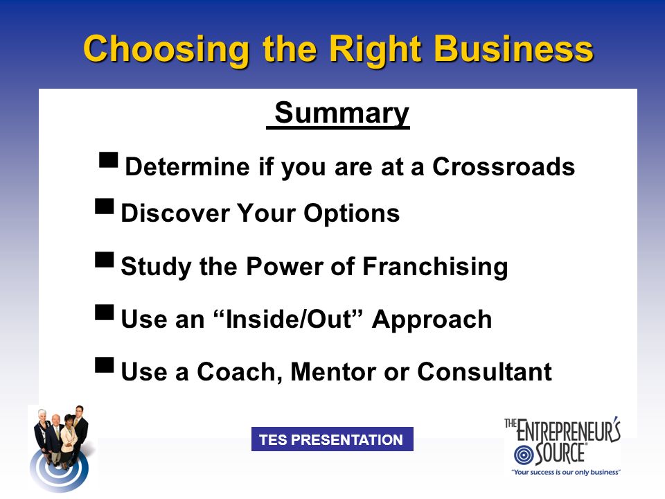 TES PRESENTATION Choosing the Right Business Summary ▀ Determine if you are at a Crossroads ▀ Discover Your Options ▀ Study the Power of Franchising ▀ Use an Inside/Out Approach ▀ Use a Coach, Mentor or Consultant
