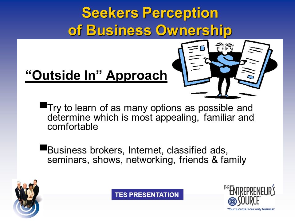TES PRESENTATION Seekers Perception of Business Ownership Outside In Approach ▀ Try to learn of as many options as possible and determine which is most appealing, familiar and comfortable ▀ Business brokers, Internet, classified ads, seminars, shows, networking, friends & family