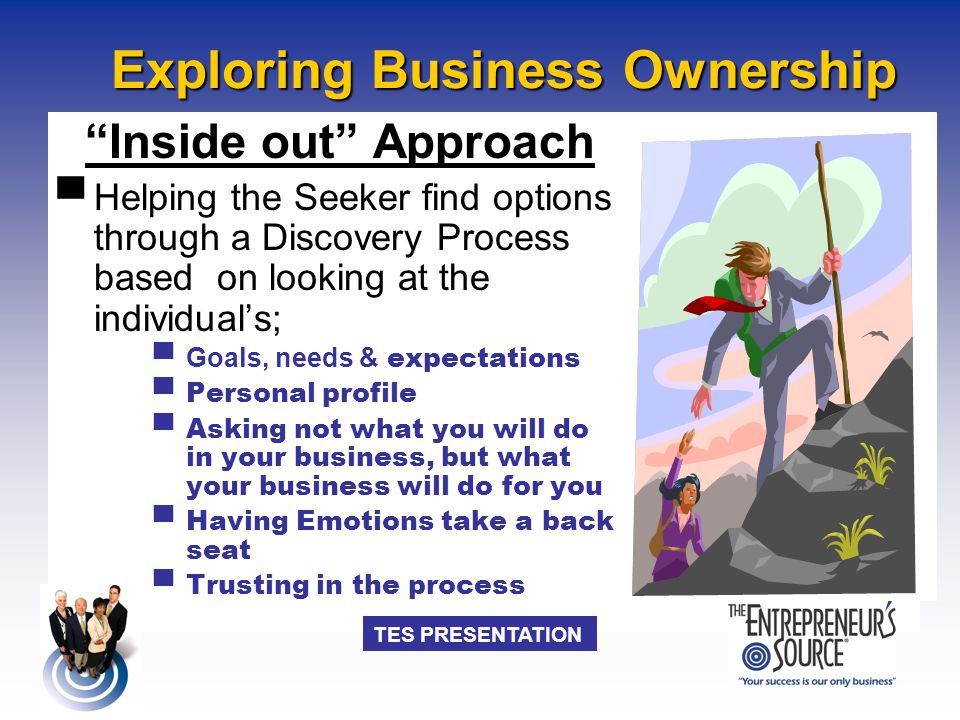 TES PRESENTATION Exploring Business Ownership Inside out Approach ▀ Helping the Seeker find options through a Discovery Process based on looking at the individual’s; ▀ Goals, needs & expectations ▀Personal profile ▀Asking not what you will do in your business, but what your business will do for you ▀Having Emotions take a back seat ▀Trusting in the process