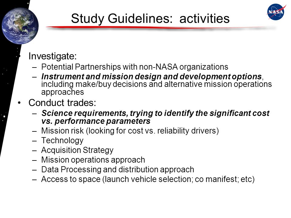 Study Guidelines: activities Investigate: –Potential Partnerships with non-NASA organizations –Instrument and mission design and development options, including make/buy decisions and alternative mission operations approaches Conduct trades: –Science requirements, trying to identify the significant cost vs.