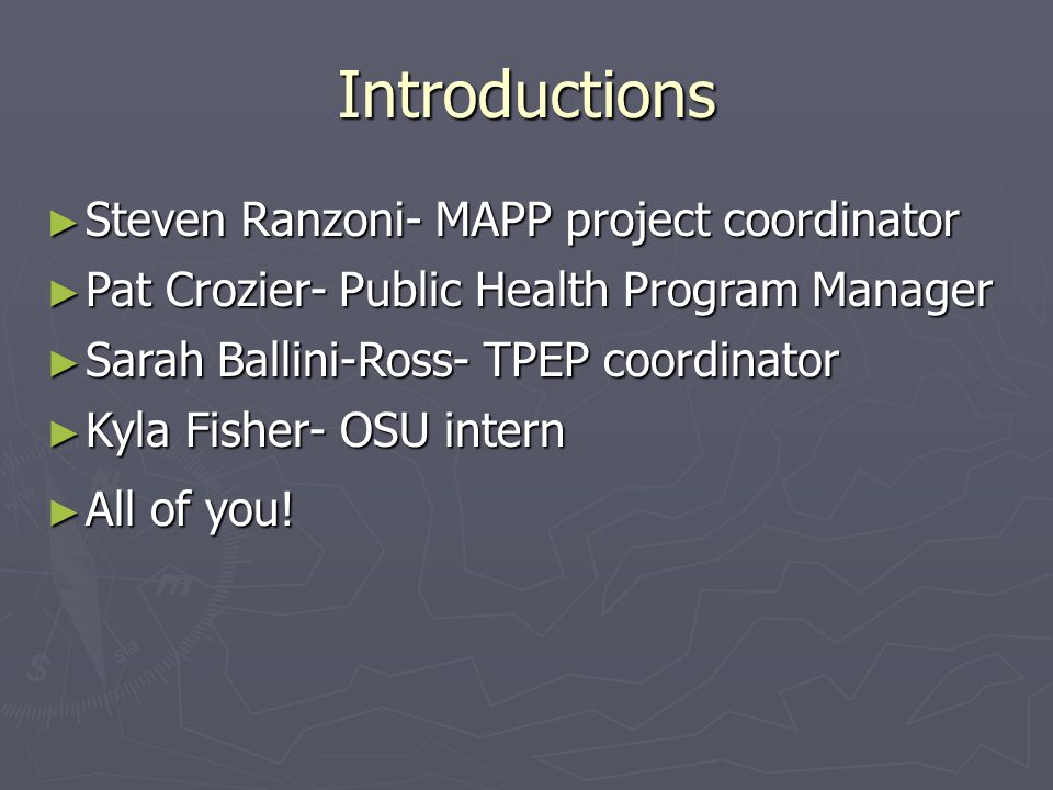 Introductions ► Steven Ranzoni- MAPP project coordinator ► Pat Crozier- Public Health Program Manager ► Sarah Ballini-Ross- TPEP coordinator ► Kyla Fisher- OSU intern ► All of you!