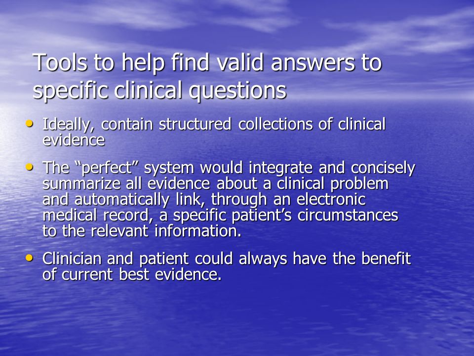 Tools to help find valid answers to specific clinical questions Ideally, contain structured collections of clinical evidence Ideally, contain structured collections of clinical evidence The perfect system would integrate and concisely summarize all evidence about a clinical problem and automatically link, through an electronic medical record, a specific patient’s circumstances to the relevant information.
