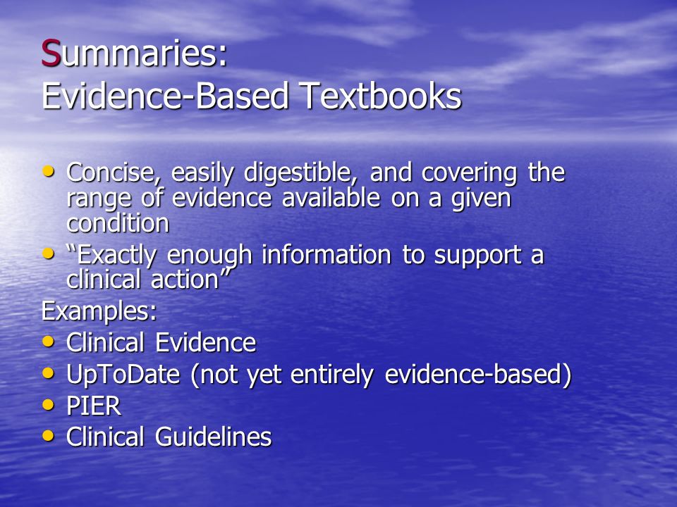 Summaries: Evidence-Based Textbooks Concise, easily digestible, and covering the range of evidence available on a given condition Concise, easily digestible, and covering the range of evidence available on a given condition Exactly enough information to support a clinical action Exactly enough information to support a clinical action Examples: Clinical Evidence Clinical Evidence UpToDate (not yet entirely evidence-based) UpToDate (not yet entirely evidence-based) PIER PIER Clinical Guidelines Clinical Guidelines