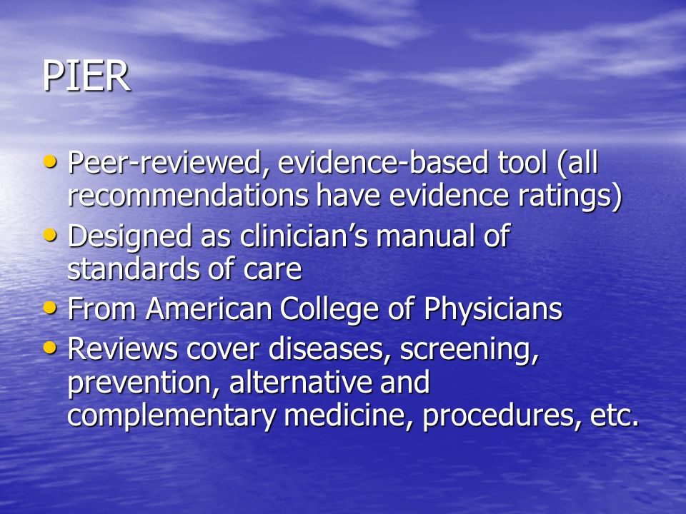 PIER Peer-reviewed, evidence-based tool (all recommendations have evidence ratings) Peer-reviewed, evidence-based tool (all recommendations have evidence ratings) Designed as clinician’s manual of standards of care Designed as clinician’s manual of standards of care From American College of Physicians From American College of Physicians Reviews cover diseases, screening, prevention, alternative and complementary medicine, procedures, etc.