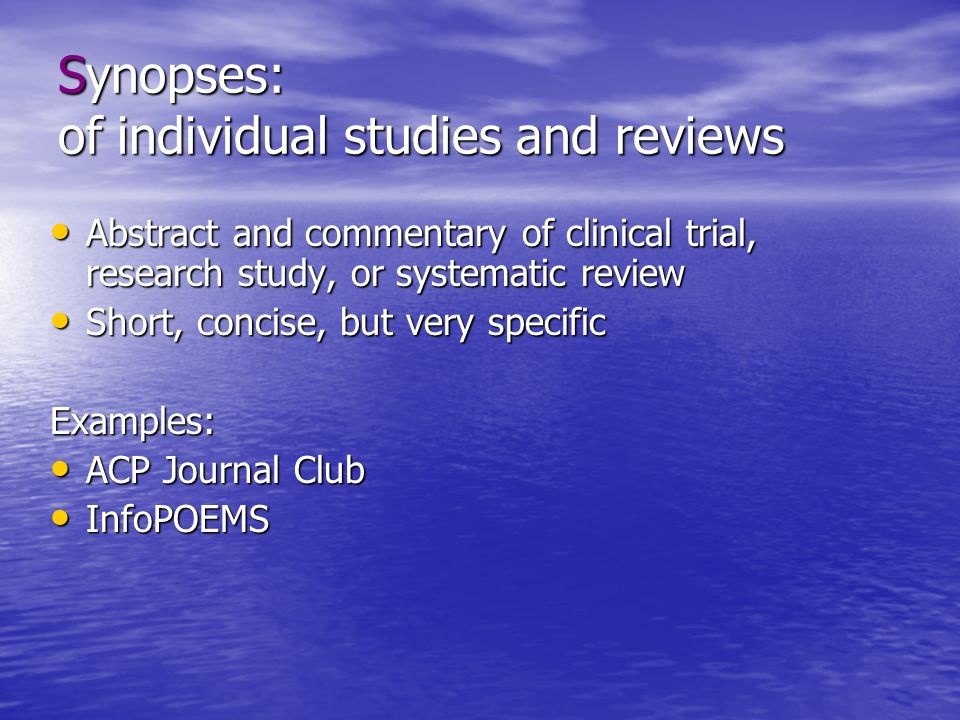 Synopses: of individual studies and reviews Abstract and commentary of clinical trial, research study, or systematic review Abstract and commentary of clinical trial, research study, or systematic review Short, concise, but very specific Short, concise, but very specificExamples: ACP Journal Club ACP Journal Club InfoPOEMS InfoPOEMS