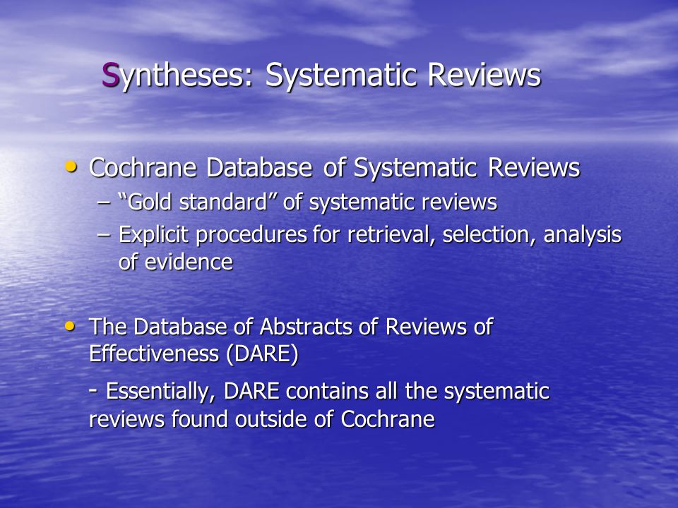 Syntheses: Systematic Reviews Cochrane Database of Systematic Reviews Cochrane Database of Systematic Reviews – Gold standard of systematic reviews –Explicit procedures for retrieval, selection, analysis of evidence The Database of Abstracts of Reviews of Effectiveness (DARE) The Database of Abstracts of Reviews of Effectiveness (DARE) - Essentially, DARE contains all the systematic reviews found outside of Cochrane - Essentially, DARE contains all the systematic reviews found outside of Cochrane