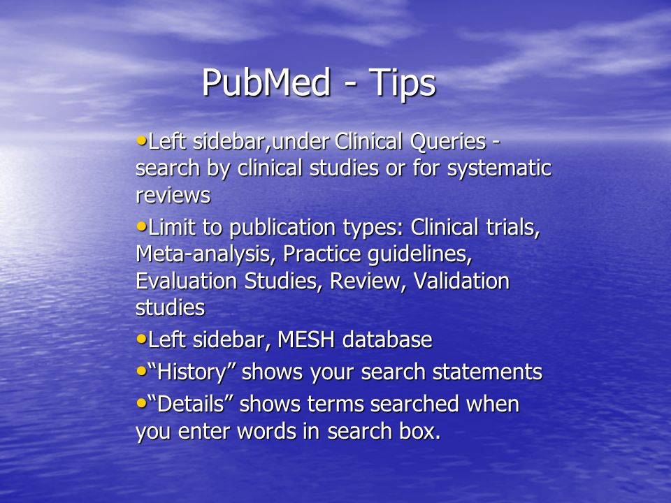 PubMed - Tips Left sidebar,under Clinical Queries - search by clinical studies or for systematic reviews Left sidebar,under Clinical Queries - search by clinical studies or for systematic reviews Limit to publication types: Clinical trials, Meta-analysis, Practice guidelines, Evaluation Studies, Review, Validation studies Limit to publication types: Clinical trials, Meta-analysis, Practice guidelines, Evaluation Studies, Review, Validation studies Left sidebar, MESH database Left sidebar, MESH database History shows your search statements History shows your search statements Details shows terms searched when you enter words in search box.