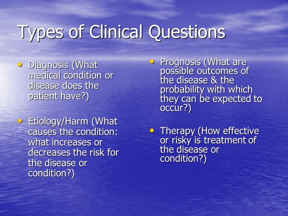Types of Clinical Questions Diagnosis (What medical condition or disease does the patient have ) Diagnosis (What medical condition or disease does the patient have ) Etiology/Harm (What causes the condition: what increases or decreases the risk for the disease or condition ) Etiology/Harm (What causes the condition: what increases or decreases the risk for the disease or condition ) Prognosis (What are possible outcomes of the disease & the probability with which they can be expected to occur ) Prognosis (What are possible outcomes of the disease & the probability with which they can be expected to occur ) Therapy (How effective or risky is treatment of the disease or condition ) Therapy (How effective or risky is treatment of the disease or condition )