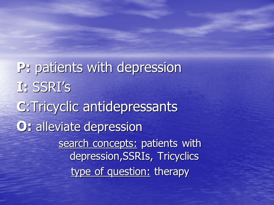 P: patients with depression I: SSRI’s C:Tricyclic antidepressants O: alleviate depression search concepts: patients with depression,SSRIs, Tricyclics type of question: therapy