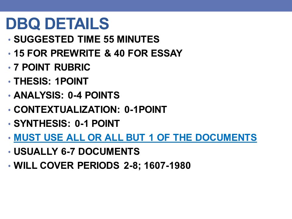 DBQ DETAILS SUGGESTED TIME 55 MINUTES 15 FOR PREWRITE & 40 FOR ESSAY 7 POINT RUBRIC THESIS: 1POINT ANALYSIS: 0-4 POINTS CONTEXTUALIZATION: 0-1POINT SYNTHESIS: 0-1 POINT MUST USE ALL OR ALL BUT 1 OF THE DOCUMENTS USUALLY 6-7 DOCUMENTS WILL COVER PERIODS 2-8;