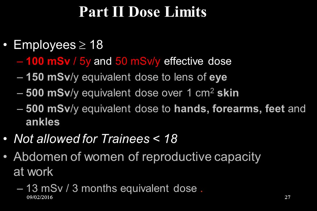 09/02/ Employees  18 –100 mSv / 5y and 50 mSv/y effective dose –150 mSv/y equivalent dose to lens of eye –500 mSv/y equivalent dose over 1 cm 2 skin –500 mSv/y equivalent dose to hands, forearms, feet and ankles Not allowed for Trainees < 18 Abdomen of women of reproductive capacity at work –13 mSv / 3 months equivalent dose.