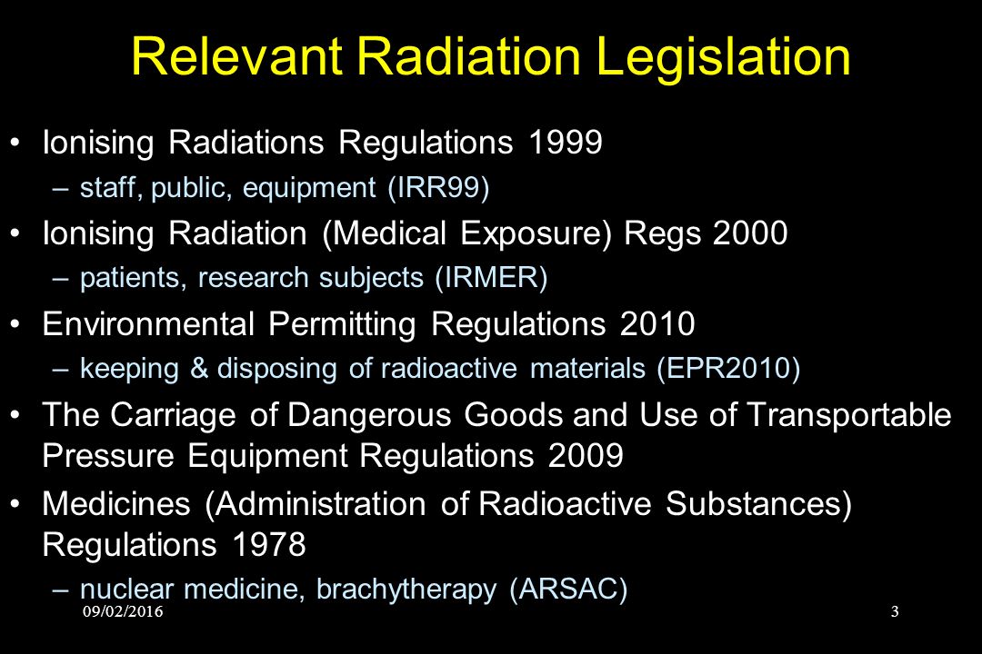 3 Relevant Radiation Legislation Ionising Radiations Regulations 1999 –staff, public, equipment (IRR99) Ionising Radiation (Medical Exposure) Regs 2000 –patients, research subjects (IRMER) Environmental Permitting Regulations 2010 –keeping & disposing of radioactive materials (EPR2010) The Carriage of Dangerous Goods and Use of Transportable Pressure Equipment Regulations 2009 Medicines (Administration of Radioactive Substances) Regulations 1978 –nuclear medicine, brachytherapy (ARSAC)