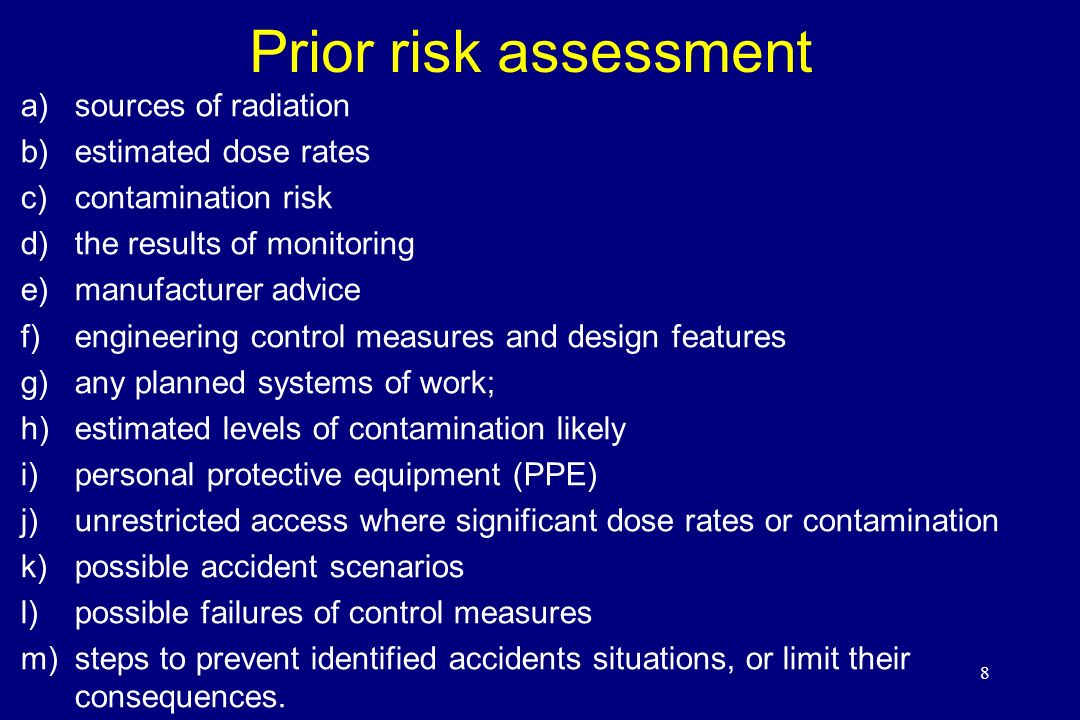Prior risk assessment a)sources of radiation b)estimated dose rates c)contamination risk d)the results of monitoring e)manufacturer advice f)engineering control measures and design features g)any planned systems of work; h)estimated levels of contamination likely i)personal protective equipment (PPE) j)unrestricted access where significant dose rates or contamination k)possible accident scenarios l)possible failures of control measures m)steps to prevent identified accidents situations, or limit their consequences.