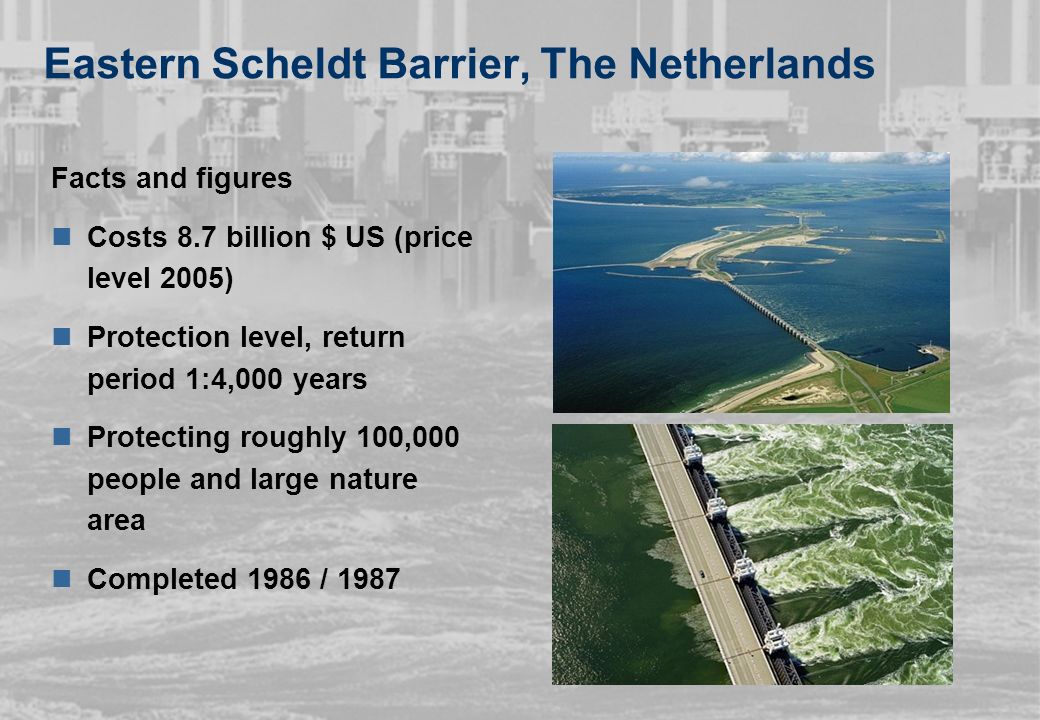Eastern Scheldt Barrier, The Netherlands Facts and figures Costs 8.7 billion $ US (price level 2005) Protection level, return period 1:4,000 years Protecting roughly 100,000 people and large nature area Completed 1986 / 1987