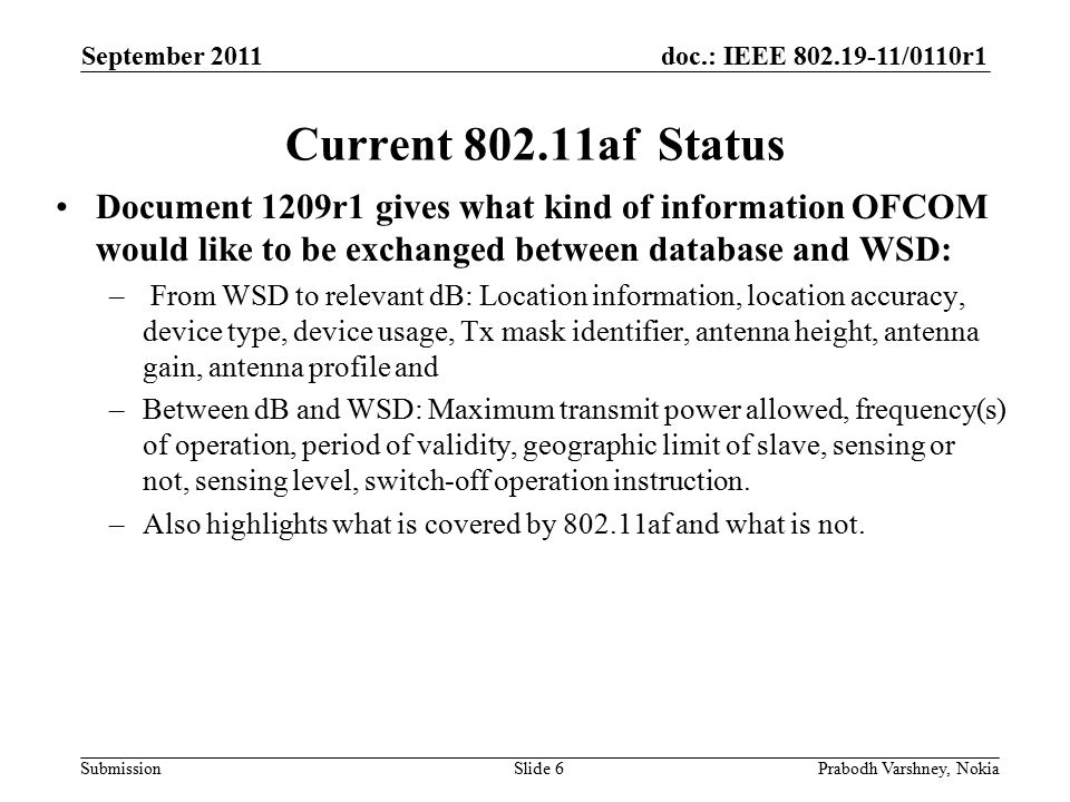 doc.: IEEE /0110r1 Submission September 2011 Prabodh Varshney, NokiaSlide 6 Current af Status Document 1209r1 gives what kind of information OFCOM would like to be exchanged between database and WSD: – From WSD to relevant dB: Location information, location accuracy, device type, device usage, Tx mask identifier, antenna height, antenna gain, antenna profile and –Between dB and WSD: Maximum transmit power allowed, frequency(s) of operation, period of validity, geographic limit of slave, sensing or not, sensing level, switch-off operation instruction.