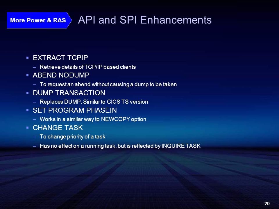 20 API and SPI Enhancements  EXTRACT TCPIP –Retrieve details of TCP/IP based clients  ABEND NODUMP –To request an abend without causing a dump to be taken  DUMP TRANSACTION –Replaces DUMP.