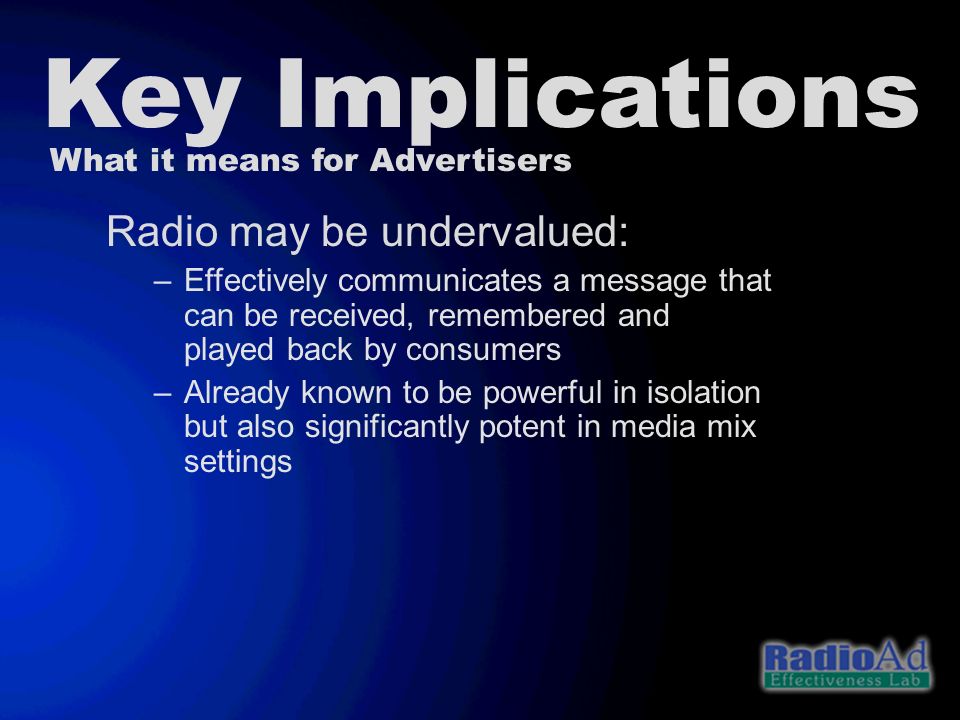 Key Implications What it means for Advertisers Radio may be undervalued: –Effectively communicates a message that can be received, remembered and played back by consumers –Already known to be powerful in isolation but also significantly potent in media mix settings