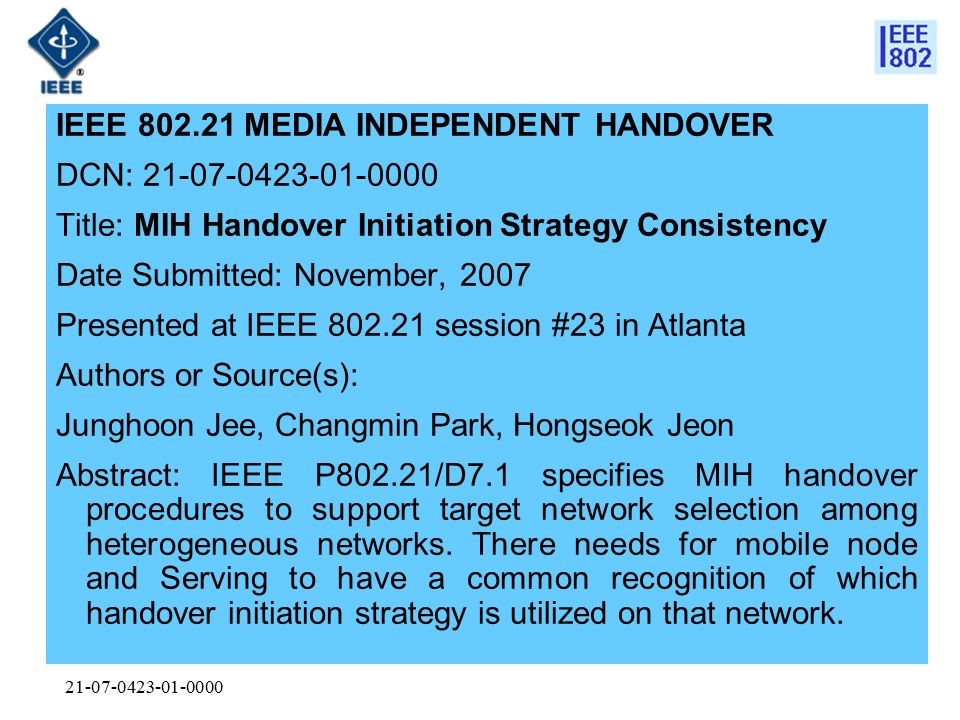 IEEE MEDIA INDEPENDENT HANDOVER DCN: Title: MIH Handover Initiation Strategy Consistency Date Submitted: November, 2007 Presented at IEEE session #23 in Atlanta Authors or Source(s): Junghoon Jee, Changmin Park, Hongseok Jeon Abstract: IEEE P802.21/D7.1 specifies MIH handover procedures to support target network selection among heterogeneous networks.
