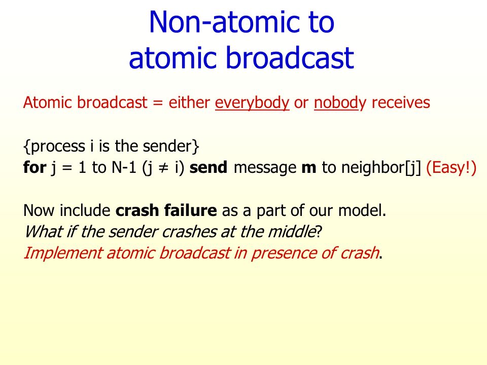 Non-atomic to atomic broadcast Atomic broadcast = either everybody or nobody receives {process i is the sender} for j = 1 to N-1 (j ≠ i) send message m to neighbor[j] (Easy!) Now include crash failure as a part of our model.