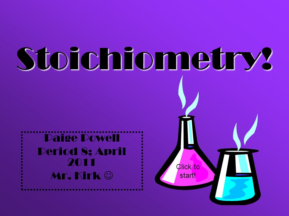 Paige Powell Period 8; April 2011 Mr. Kirk Stoichiometry! Click to start!