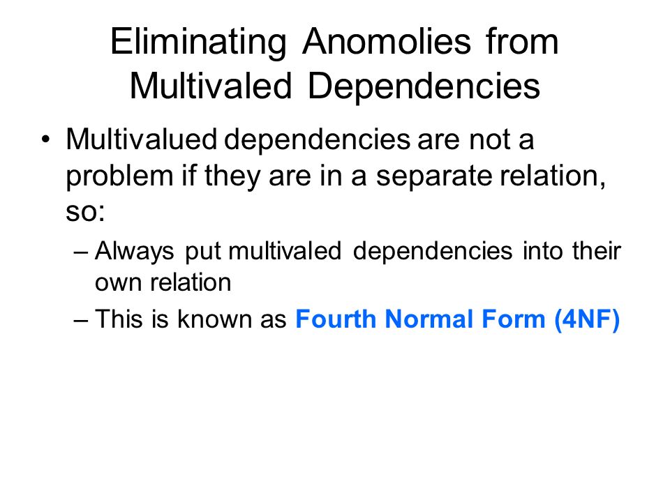Eliminating Anomolies from Multivaled Dependencies Multivalued dependencies are not a problem if they are in a separate relation, so: –Always put multivaled dependencies into their own relation –This is known as Fourth Normal Form (4NF)
