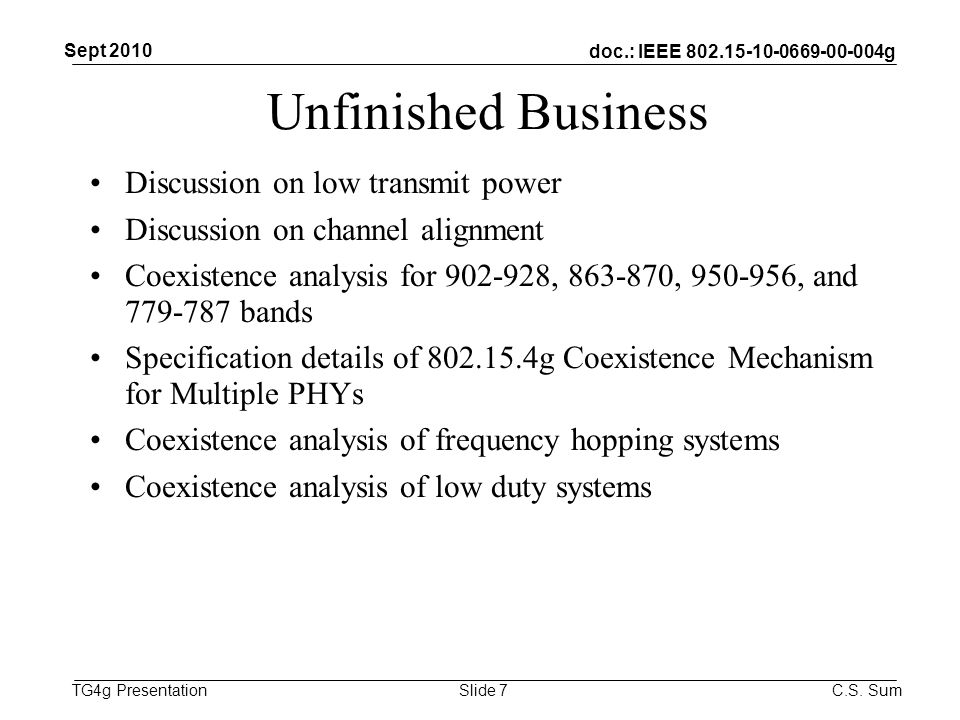 doc.: IEEE g TG4g Presentation Unfinished Business Discussion on low transmit power Discussion on channel alignment Coexistence analysis for , , , and bands Specification details of g Coexistence Mechanism for Multiple PHYs Coexistence analysis of frequency hopping systems Coexistence analysis of low duty systems Sept 2010 C.S.