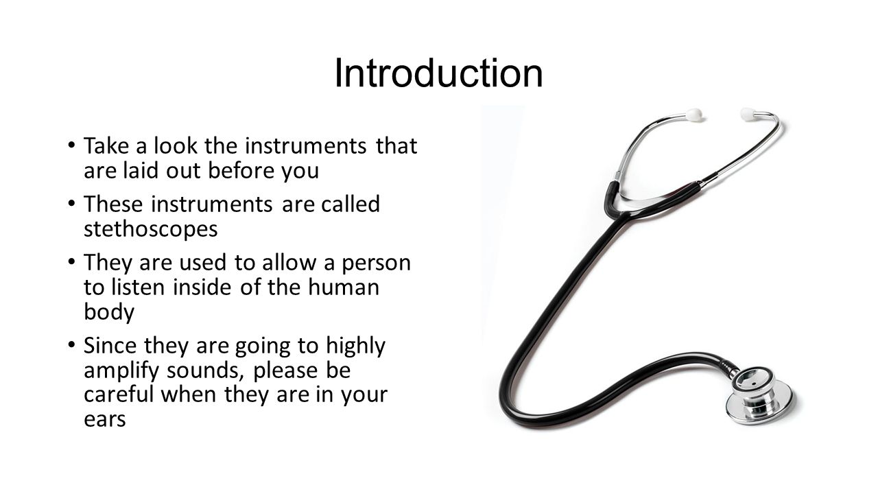 Introduction Take a look the instruments that are laid out before you These instruments are called stethoscopes They are used to allow a person to listen inside of the human body Since they are going to highly amplify sounds, please be careful when they are in your ears