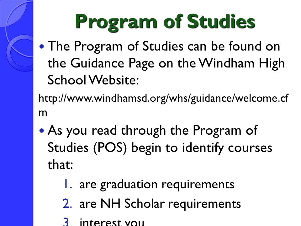 Program of Studies The Program of Studies can be found on the Guidance Page on the Windham High School Website:   m As you read through the Program of Studies (POS) begin to identify courses that: 1.are graduation requirements 2.are NH Scholar requirements 3.interest you