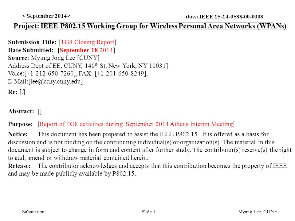 doc.: IEEE Submission Slide 1 Project: IEEE P Working Group for Wireless Personal Area Networks (WPANs) Submission Title: [TG8 Closing Report] Date Submitted: [September ] Source: Myung Jong Lee [CUNY] Address Dept of EE, CUNY, 140 th St, New York, NY 10031] Voice:[ ], FAX: [ ], Re: [.] Abstract:[] Purpose:[Report of TG8 activities during September 2014 Athens Interim Meeting] Notice:This document has been prepared to assist the IEEE P