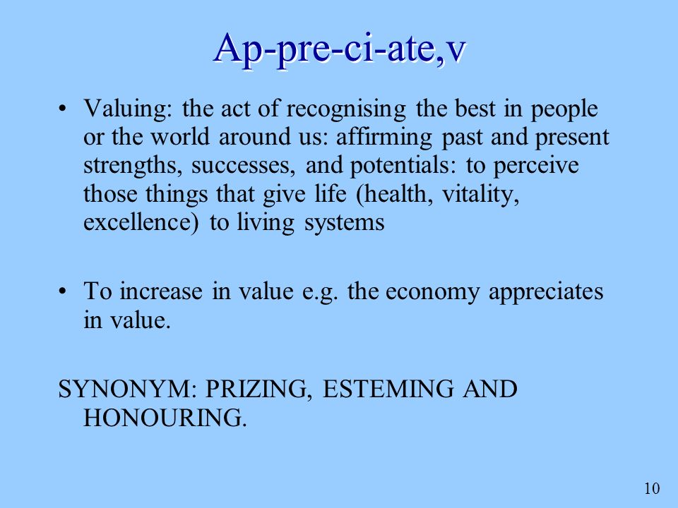 10 Ap-pre-ci-ate,v Valuing: the act of recognising the best in people or the world around us: affirming past and present strengths, successes, and potentials: to perceive those things that give life (health, vitality, excellence) to living systems To increase in value e.g.