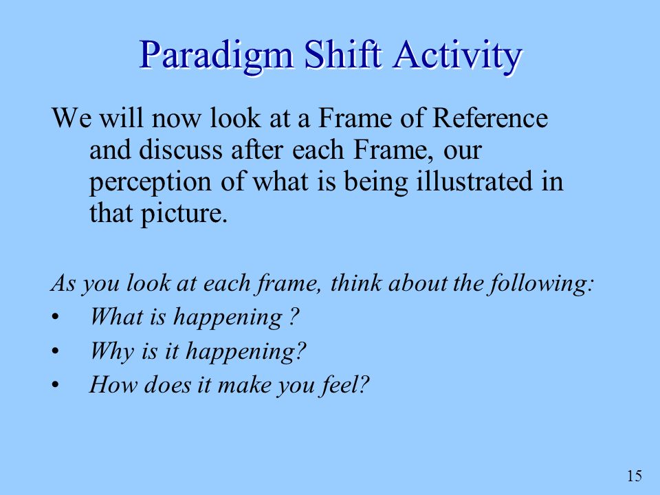 15 Paradigm Shift Activity We will now look at a Frame of Reference and discuss after each Frame, our perception of what is being illustrated in that picture.