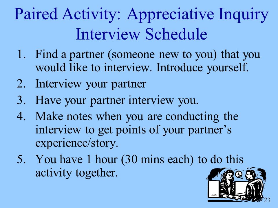 23 Paired Activity: Appreciative Inquiry Interview Schedule 1.Find a partner (someone new to you) that you would like to interview.