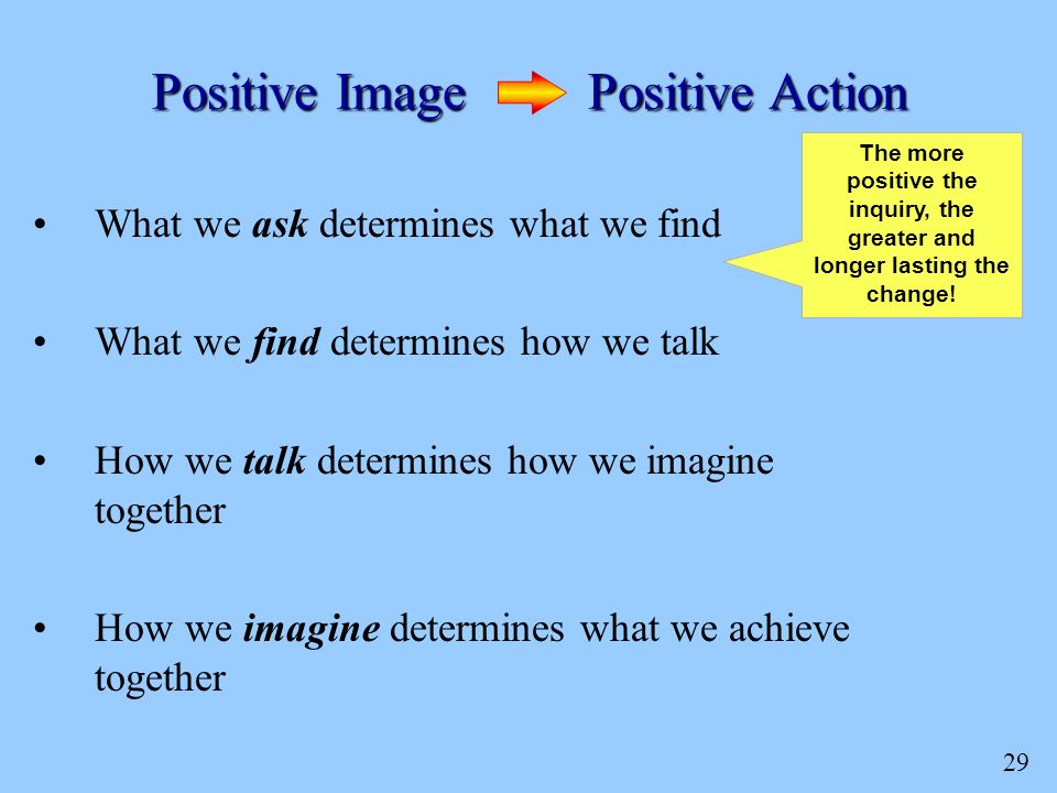 29 What we ask determines what we find What we find determines how we talk How we talk determines how we imagine together How we imagine determines what we achieve together Positive Image Positive Action The more positive the inquiry, the greater and longer lasting the change!