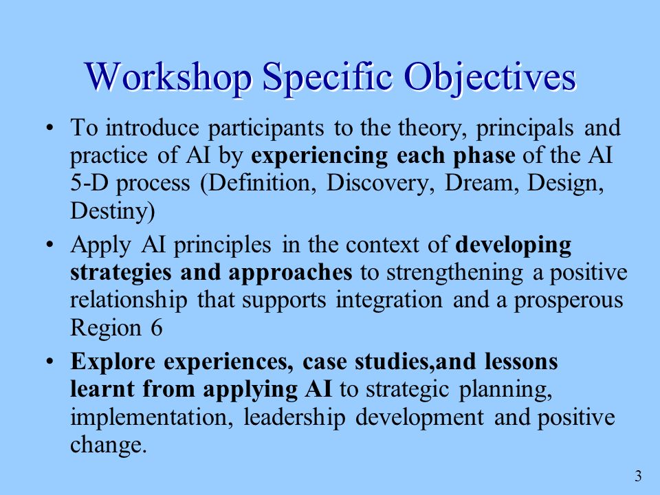 3 Workshop Specific Objectives To introduce participants to the theory, principals and practice of AI by experiencing each phase of the AI 5-D process (Definition, Discovery, Dream, Design, Destiny) Apply AI principles in the context of developing strategies and approaches to strengthening a positive relationship that supports integration and a prosperous Region 6 Explore experiences, case studies,and lessons learnt from applying AI to strategic planning, implementation, leadership development and positive change.