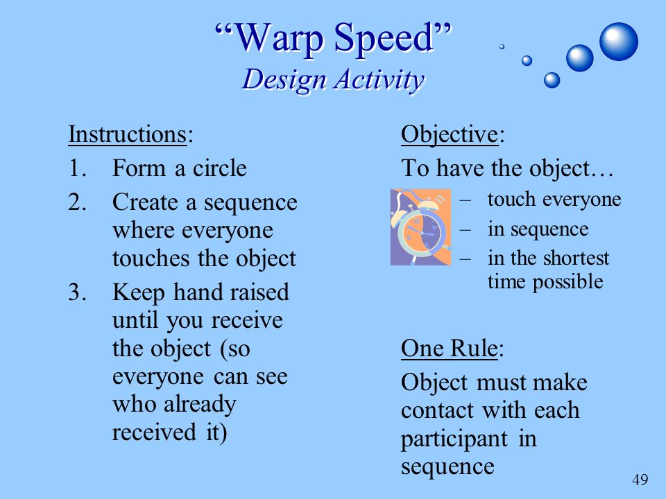 49 Warp Speed Design Activity Objective: To have the object… –touch everyone –in sequence –in the shortest time possible One Rule: Object must make contact with each participant in sequence Instructions: 1.Form a circle 2.Create a sequence where everyone touches the object 3.Keep hand raised until you receive the object (so everyone can see who already received it)