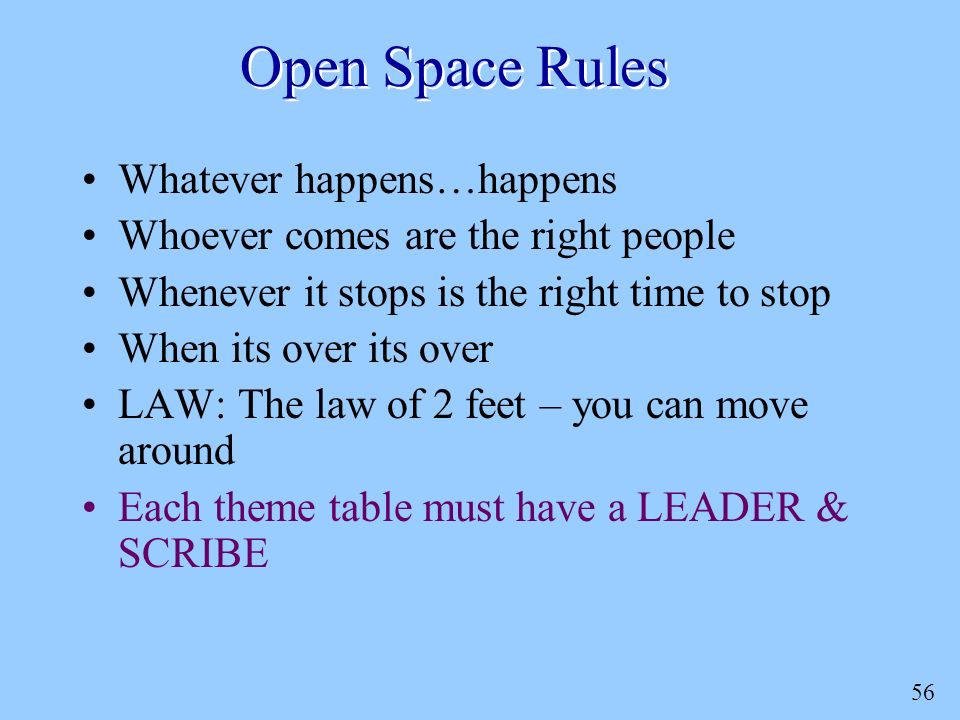 56 Open Space Rules Whatever happens…happens Whoever comes are the right people Whenever it stops is the right time to stop When its over its over LAW: The law of 2 feet – you can move around Each theme table must have a LEADER & SCRIBE