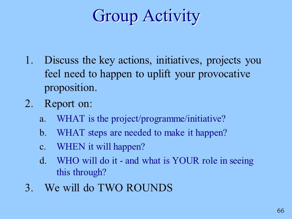 66 Group Activity 1.Discuss the key actions, initiatives, projects you feel need to happen to uplift your provocative proposition.