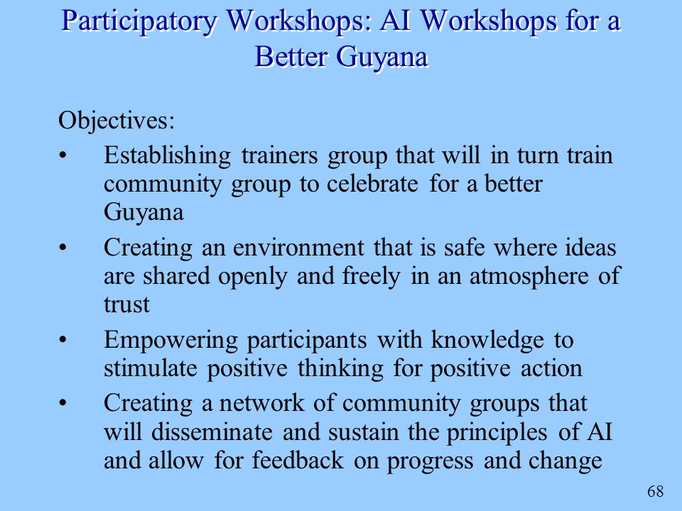 68 Participatory Workshops: AI Workshops for a Better Guyana Objectives: Establishing trainers group that will in turn train community group to celebrate for a better Guyana Creating an environment that is safe where ideas are shared openly and freely in an atmosphere of trust Empowering participants with knowledge to stimulate positive thinking for positive action Creating a network of community groups that will disseminate and sustain the principles of AI and allow for feedback on progress and change