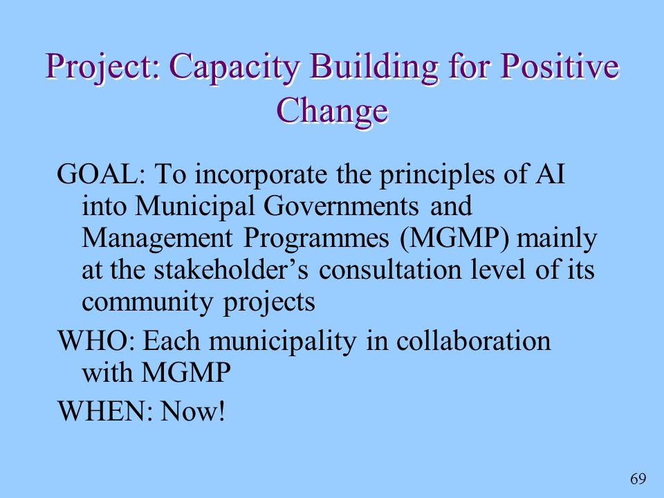 69 Project: Capacity Building for Positive Change GOAL: To incorporate the principles of AI into Municipal Governments and Management Programmes (MGMP) mainly at the stakeholder’s consultation level of its community projects WHO: Each municipality in collaboration with MGMP WHEN: Now!