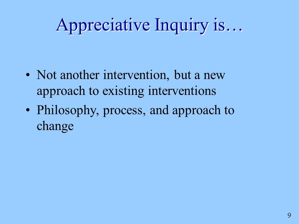 9 Appreciative Inquiry is… Not another intervention, but a new approach to existing interventions Philosophy, process, and approach to change